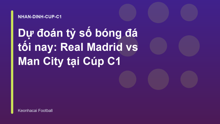 Dự đoán tỷ số bóng đá tối nay: Real Madrid vs Man City tại Cúp C1